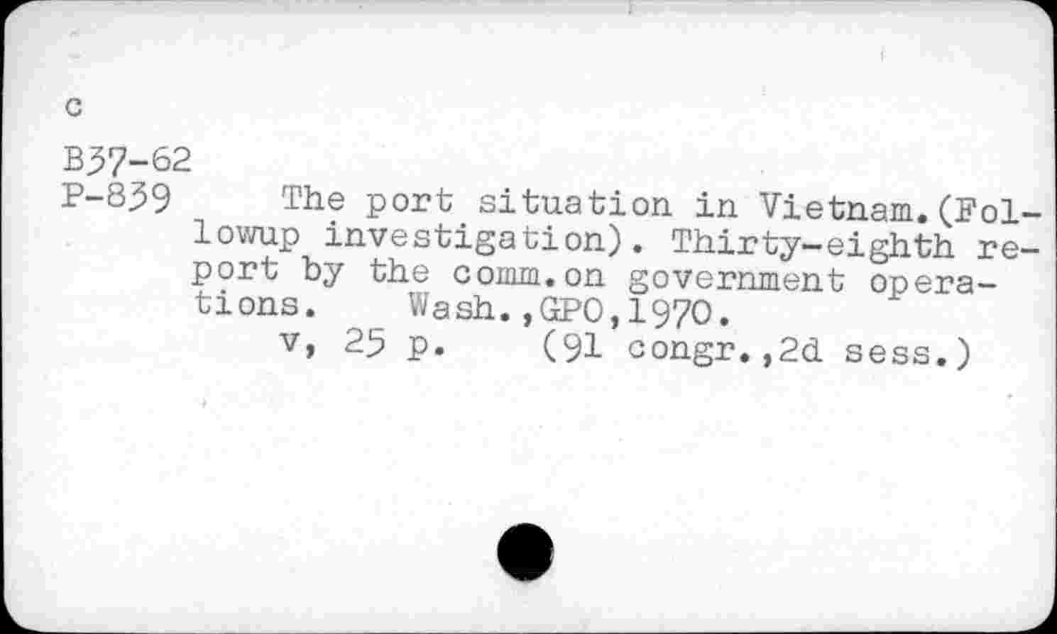 ﻿B37-62
P-859 The port situation, in Vietnam. (Followup investigation). Thirty-eighth report by the comm.on government operations. Wash.,GPO,1970.
v, 25 p. (91 congr.,2d sess.)